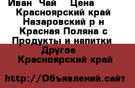 Иван  Чай  › Цена ­ 200 - Красноярский край, Назаровский р-н, Красная Поляна с. Продукты и напитки » Другое   . Красноярский край